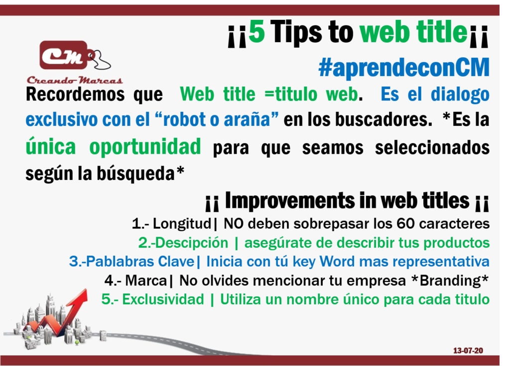 5 Tips to web title
¡¡ Improvements in web titles ¡¡ 
1.- Longitud| NO deben sobrepasar los 60 caracteres
2.-Descipción | asegúrate de describir tus productos
3.-Pablabras Clave| Inicia con tú key Word mas representativa
4.- Marca| No olvides mencionar tu empresa *Branding*
5.- Exclusividad | Utiliza un nombre único para cada titulo