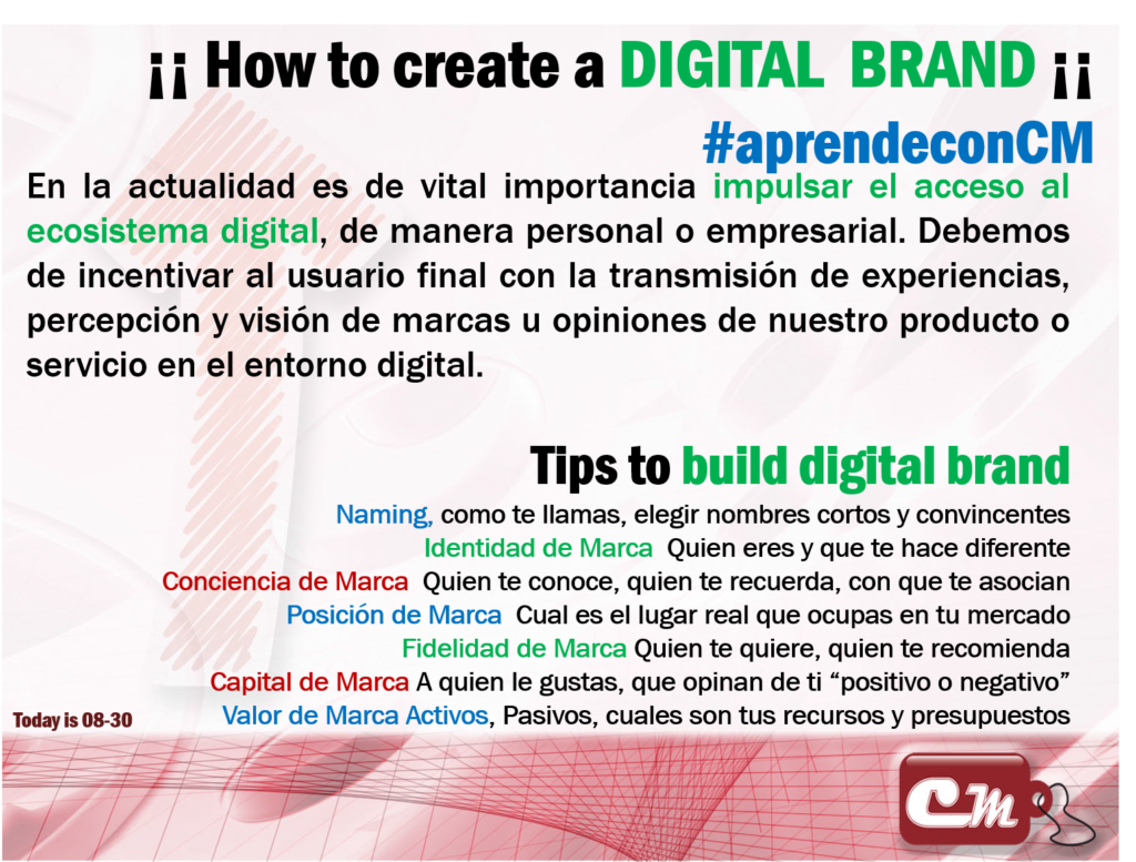 Tips to build digital brand 
Naming, como te llamas, elegir nombres cortos y convincentes
Identidad de Marca  Quien eres y que te hace diferente
Conciencia de Marca  Quien te conoce, quien te recuerda, con que te asocian
Posición de Marca  Cual es el lugar real que ocupas en tu mercado
Fidelidad de Marca Quien te quiere, quien te recomienda
Capital de Marca A quien le gustas, que opinan de ti “positivo o negativo”
Valor de Marca Activos, Pasivos, cuales son tus recursos y presupuestos
