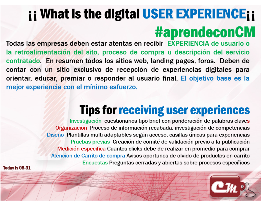 Tips for receiving user experiences
Investigación  cuestionarios tipo brief con ponderación de palabras claves
Organización  Proceso de información recabada, investigación de competencias
Diseño  Plantillas multi adaptables según acceso, casillas únicas para experiencias
Pruebas previas  Creación de comité de validación previo a la publicación
Medición especifica Cuantos clicks debe de realizar en promedio para comprar
Atencion de Carrito de compra Avisos oportunos de olvido de productos en carrito
Encuestas Preguntas cerradas y abiertas sobre procesos específicos
