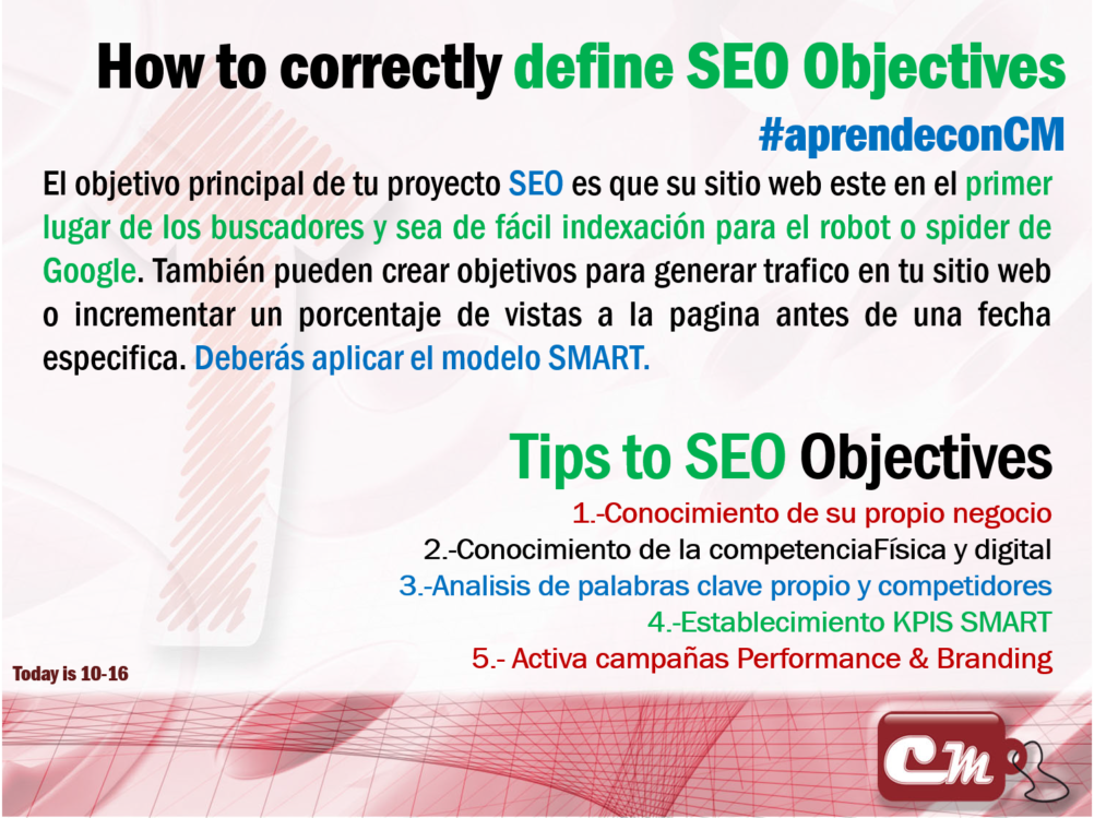 Tips to SEO Objectives
1.-Conocimiento de su propio negocio
2.-Conocimiento de la competenciaFísica y digital
3.-Analisis de palabras clave propio y competidores
4.-Establecimiento KPIS SMART
5.- Activa campañas Performance & Branding
