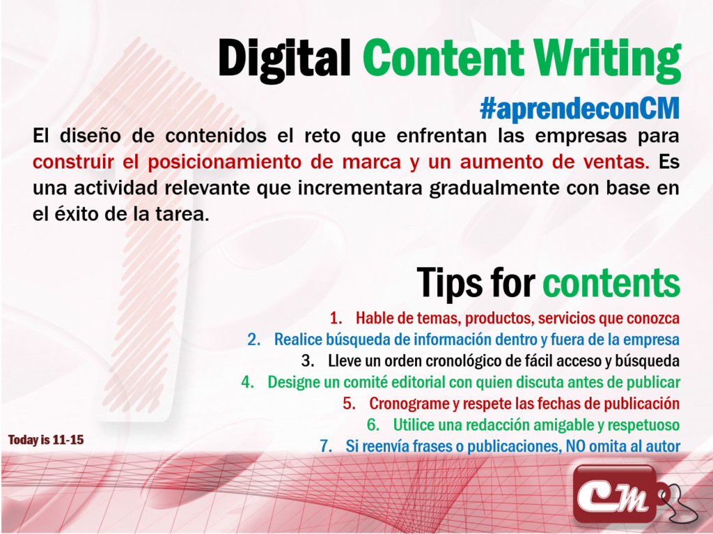 Tips for contents 
Hable de temas, productos, servicios que conozca
Realice búsqueda de información dentro y fuera de la empresa
Lleve un orden cronológico de fácil acceso y búsqueda
Designe un comité editorial con quien discuta antes de publicar
Cronograme y respete las fechas de publicación
Utilice una redacción amigable y respetuoso
Si reenvía frases o publicaciones, NO omita al autor
